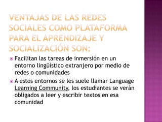Ventajas de las redes sociales como plataforma para el aprendizaje y socialización son:Facilitan las tareas de inmersión en un entorno lingüístico extranjero por medio de redes o comunidadesA estos entornos se les suele llamar LanguageLearning Community, los estudiantes se verán obligados a leer y escribir textos en esa comunidad