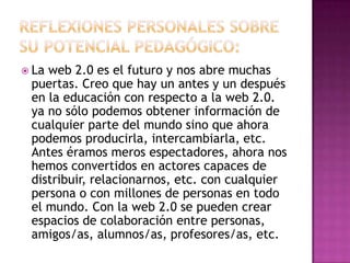 Reflexiones personales sobre su potencial pedagógico:La web 2.0 es el futuro y nos abre muchas puertas. Creo que hay un antes y un después en la educación con respecto a la web 2.0. ya no sólo podemos obtener información de cualquier parte del mundo sino que ahora podemos producirla, intercambiarla, etc. Antes éramos meros espectadores, ahora nos hemos convertidos en actores capaces de distribuir, relacionarnos, etc. con cualquier persona o con millones de personas en todo el mundo. Con la web 2.0 se pueden crear espacios de colaboración entre personas, amigos/as, alumnos/as, profesores/as, etc. 