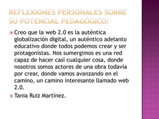 Reflexiones personales sobre su potencial pedagógico:Creo que la web 2.0 es la auténtica globalización digital, un auténtico adelanto educativo donde todos podemos crear y ser protagonistas. Nos sumergimos es una red capaz de hacer casi cualquier cosa, donde nosotros somos actores de una obra todavía por crear, donde vamos avanzando en el camino, un camino interesante llamado web 2.0.Tania Ruiz Martínez. 