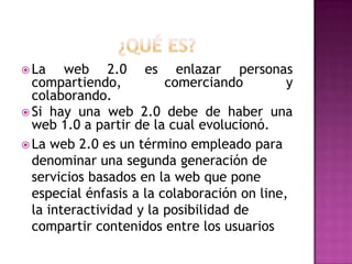 ¿Qué es?La web 2.0 es enlazar personas compartiendo, comerciando y colaborando. Si hay una web 2.0 debe de haber una web 1.0 a partir de la cual evolucionó. La web 2.0 es un término empleado para denominar una segunda generación de servicios basados en la web que pone especial énfasis a la colaboración on line, la interactividad y la posibilidad de compartir contenidos entre los usuarios