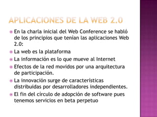 Aplicaciones de la web 2.0En la charla inicial del Web Conference se habló de los principios que tenían las aplicaciones Web 2.0:La web es la plataformaLa información es lo que mueve al InternetEfectos de la red movidos por una arquitectura de participación.La innovación surge de características distribuidas por desarrolladores independientes.El fin del círculo de adopción de software pues tenemos servicios en beta perpetuo