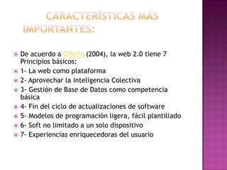 Características más                   importantes: 				De acuerdo a O'Reilly(2004), la web 2.0 tiene 7 Principios básicos:1- La web como plataforma 2- Aprovechar la Inteligencia Colectiva3- Gestión de Base de Datos como competencia básica 4- Fin del ciclo de actualizaciones de software5- Modelos de programación ligera, fácil plantillado 6- Soft no limitado a un solo dispositivo 7- Experiencias enriquecedoras del usuario