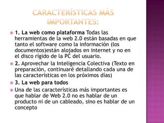Características más importantes:1. La web como plataforma Todas las herramientas de la web 2.0 están basadas en que tanto el software como la información (los documentos)están alojados en internet y no en el disco rígido de la PC del usuario.2. Aprovechar la Inteligencia Colectiva (Texto en preparación, continuaré detallando cada una de las características en los próximos días)3. La web para todosUna de las características más importantes es que hablar de Web 2.0 no es hablar de un producto ni de un cableado, sino es hablar de un concepto