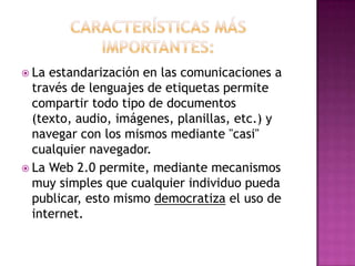 Características más importantes:La estandarización en las comunicaciones a través de lenguajes de etiquetas permite compartir todo tipo de documentos (texto, audio, imágenes, planillas, etc.) y navegar con los mismos mediante "casi" cualquier navegador.La Web 2.0 permite, mediante mecanismos muy simples que cualquier individuo pueda publicar, esto mismo democratiza el uso de internet.
