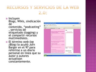 Recursos y servicios de la web 2.0:Incluyen Blogs, Wikis, sindicación de contenido, “podcasting”, servicios de etiquetado (tagging) y el compartir recursos multimediales.El término web-log (Blog) lo acuñó Jorn Barger en el 97 para referirse a un diario personal en línea que su autor o autores actualizan constantemente.