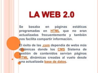LA WEB 2.0 Se basaba en páginas estáticas programadas en HTML que no eran actualizadas frecuentemente y también nos facilita compartir información. El éxito de las .com dependía de webs más dinámicas donde los CMS Sistema de gestión de contenidos servían páginas HTML dinámicas creadas al vuelo desde una actualizada base de datos. 