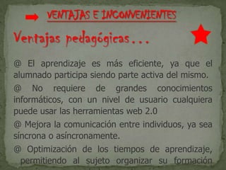 Ventajas pedagógicas…
@ El aprendizaje es más eficiente, ya que el
alumnado participa siendo parte activa del mismo.
@ No requiere de grandes conocimientos
informáticos, con un nivel de usuario cualquiera
puede usar las herramientas web 2.0
@ Mejora la comunicación entre individuos, ya sea
síncrona o asíncronamente.
@ Optimización de los tiempos de aprendizaje,
permitiendo al sujeto organizar su formación
 
