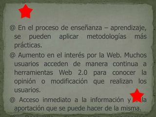 @ En el proceso de enseñanza – aprendizaje,
se pueden aplicar metodologías más
prácticas.
@ Aumento en el interés por la Web. Muchos
usuarios acceden de manera continua a
herramientas Web 2.0 para conocer la
opinión o modificación que realizan los
usuarios.
@ Acceso inmediato a la información y a la
aportación que se puede hacer de la misma.
 