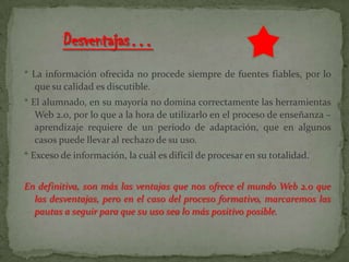 * La información ofrecida no procede siempre de fuentes fiables, por lo
que su calidad es discutible.
* El alumnado, en su mayoría no domina correctamente las herramientas
Web 2.0, por lo que a la hora de utilizarlo en el proceso de enseñanza –
aprendizaje requiere de un periodo de adaptación, que en algunos
casos puede llevar al rechazo de su uso.
* Exceso de información, la cuál es difícil de procesar en su totalidad.
En definitiva, son más las ventajas que nos ofrece el mundo Web 2.0 que
las desventajas, pero en el caso del proceso formativo, marcaremos las
pautas a seguir para que su uso sea lo más positivo posible.
 