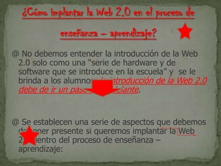 @ No debemos entender la introducción de la Web
2.0 solo como una “serie de hardware y de
software que se introduce en la escuela” y se le
brinda a los alumnos; la introducción de la Web 2.0
debe de ir un paso más adelante.
@ Se establecen una serie de aspectos que debemos
de tener presente si queremos implantar la Web
2.0 dentro del proceso de enseñanza –
aprendizaje:
 