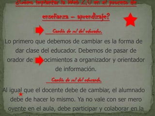 Cambio de rol del educador.
Lo primero que debemos de cambiar es la forma de
dar clase del educador. Debemos de pasar de
orador de conocimientos a organizador y orientador
de información.
Cambio de rol del educando.
Al igual que el docente debe de cambiar, el alumnado
debe de hacer lo mismo. Ya no vale con ser mero
oyente en el aula, debe participar y colaborar en la
 
