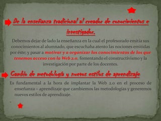 De la enseñanza tradicional al creador de conocimientos e
investigador.
Debemos dejar de lado la enseñanza en la cual el profesorado emitía sus
conocimientos al alumnado, que escuchaba atento las nociones emitidas
por éste; y pasar a motivar y a organizar los conocimientos de los que
tenemos acceso con la Web 2.0, fomentando el constructivismo y la
investigación por parte de los docentes.
Cambio de metodología y nuevos estilos de aprendizaje.
Es fundamental a la hora de implantar la Web 2.0 en el proceso de
enseñanza – aprendizaje que cambiemos las metodologías y generemos
nuevos estilos de aprendizaje.
-
 
