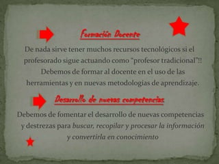 Formación Docente
De nada sirve tener muchos recursos tecnológicos si el
profesorado sigue actuando como “profesor tradicional”!!
Debemos de formar al docente en el uso de las
herramientas y en nuevas metodologías de aprendizaje.
Desarrollo de nuevas competencias.
Debemos de fomentar el desarrollo de nuevas competencias
y destrezas para buscar, recopilar y procesar la información
y convertirla en conocimiento
 