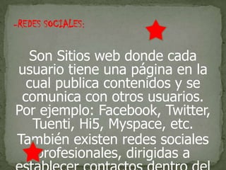 -REDES SOCIALES:
Son Sitios web donde cada
usuario tiene una página en la
cual publica contenidos y se
comunica con otros usuarios.
Por ejemplo: Facebook, Twitter,
Tuenti, Hi5, Myspace, etc.
También existen redes sociales
profesionales, dirigidas a
 