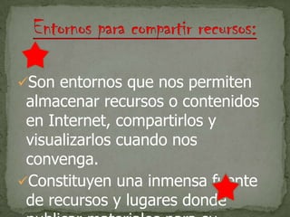Son entornos que nos permiten
almacenar recursos o contenidos
en Internet, compartirlos y
visualizarlos cuando nos
convenga.
Constituyen una inmensa fuente
de recursos y lugares donde
 