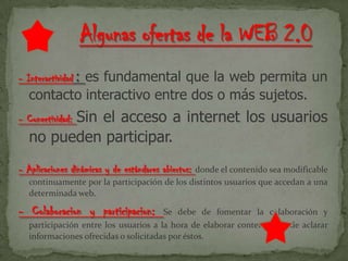 - Interactividad : es fundamental que la web permita un
contacto interactivo entre dos o más sujetos.
- Conectividad: Sin el acceso a internet los usuarios
no pueden participar.
- Aplicaciones dinámicas y de estándares abiertos: donde el contenido sea modificable
continuamente por la participación de los distintos usuarios que accedan a una
determinada web.
- Colaboracion y participacion: Se debe de fomentar la colaboración y
participación entre los usuarios a la hora de elaborar contenidos o de aclarar
informaciones ofrecidas o solicitadas por éstos.
 