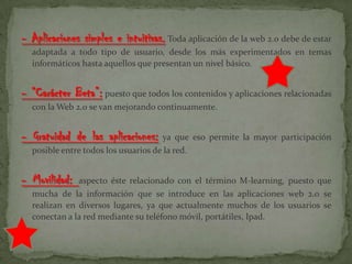 - Aplicaciones simples e intuitivas. Toda aplicación de la web 2.0 debe de estar
adaptada a todo tipo de usuario, desde los más experimentados en temas
informáticos hasta aquellos que presentan un nivel básico.
- “Carácter Beta”: puesto que todos los contenidos y aplicaciones relacionadas
con la Web 2.0 se van mejorando continuamente.
- Gratuidad de las aplicaciones: ya que eso permite la mayor participación
posible entre todos los usuarios de la red.
- Movilidad: aspecto éste relacionado con el término M-learning, puesto que
mucha de la información que se introduce en las aplicaciones web 2.0 se
realizan en diversos lugares, ya que actualmente muchos de los usuarios se
conectan a la red mediante su teléfono móvil, portátiles, Ipad.
 