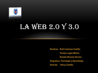 LA WEB 2.0 Y 3.0

        Nombres: Ruth Inostroza Castillo.
                   Yocelyn Lagos Molina.
                   Daniela Olivares Herrera.
        Asignatura: Tecnología y Aprendizaje.
        Docente:   Nancy Castillo.
 