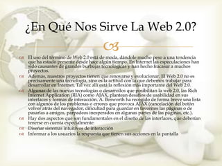 ¿En Qué Nos Sirve La Web 2.0?
                                       
 El uso del término de Web 2.0 está de moda, dándole mucho peso a una tendencia
  que ha estado presente desde hace algún tiempo. En Internet las especulaciones han
  sido causantes de grandes burbujas tecnológicas y han hecho fracasar a muchos
  proyectos.
 Además, nuestros proyectos tienen que renovarse y evolucionar. El Web 2.0 no es
  precisamente una tecnología, sino es la actitud con la que debemos trabajar para
  desarrollar en Internet. Tal vez allí está la reflexión más importante del Web 2.0.
 Algunas de las nuevas tecnologías o desarrollos que posibilitan la web 2.0, las Rich
  Internet Application (RIA) como AJAX, plantean desafíos de usabilidad en sus
  interfaces y formas de interacción. A. Bosworth ha recogido de forma breve una lista
  con algunos de los problemas o errores que provoca AJAX (cancelación del botón
  volver atrás del navegador, dificultad para guardar en favoritos las páginas o de
  pasarlas a amigos, parpadeos inesperados en algunas partes de las páginas, etc.).
 Hay dos aspectos que son fundamentales en el diseño de las interfaces, que deberían
  tenerse en cuenta especialmente:
 Diseñar sistemas intuitivos de interacción
 Informar a los usuarios la respuesta que tienen sus acciones en la pantalla
 