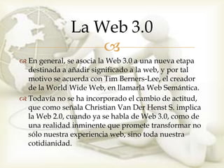 La Web 3.0
                  
 En general, se asocia la Web 3.0 a una nueva etapa
  destinada a añadir significado a la web, y por tal
  motivo se acuerda con Tim Berners-Lee, el creador
  de la World Wide Web, en llamarla Web Semántica.
 Todavía no se ha incorporado el cambio de actitud,
  que como señala Christian Van Der Henst S. implica
  la Web 2.0, cuando ya se habla de Web 3.0, como de
  una realidad inminente que promete transformar no
  sólo nuestra experiencia web, sino toda nuestra
  cotidianidad.
 