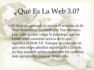 ¿Qué Es La Web 3.0?
            
Si bien, en general, se asocia el término al de
 Web Semántica, acuñado por Tim Berners-
 Lee, cabe acotar, valga la paradoja, que no
 existe total consenso acerca de lo que
 significa la Web 3.0. Aunque se coincide en
 que esta etapa añadirá significado a la web,
 no hay acuerdo sobre cuales son los caminos
 más apropiados para su desarrollo.
 