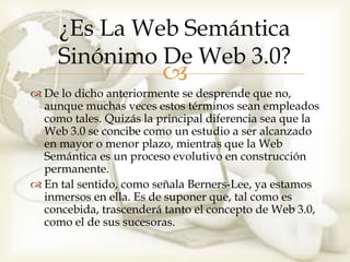 ¿Es La Web Semántica
     Sinónimo De Web 3.0?
                         
 De lo dicho anteriormente se desprende que no,
  aunque muchas veces estos términos sean empleados
  como tales. Quizás la principal diferencia sea que la
  Web 3.0 se concibe como un estudio a ser alcanzado
  en mayor o menor plazo, mientras que la Web
  Semántica es un proceso evolutivo en construcción
  permanente.
 En tal sentido, como señala Berners-Lee, ya estamos
  inmersos en ella. Es de suponer que, tal como es
  concebida, trascenderá tanto el concepto de Web 3.0,
  como el de sus sucesoras.
 