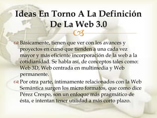 Ideas En Torno A La Definición
        De La Web 3.0
                        
 Básicamente, tienen que ver con los avances y
  proyectos en curso que tienden a una cada vez
  mayor y más eficiente incorporación de la web a la
  cotidianidad. Se habla así, de conceptos tales como:
  Web 3D, Web centrada en multimedia y Web
  permanente.
 Por otra parte, íntimamente relacionados con la Web
  Semántica surgen los micro formatos, que como dice
  Pérez Crespo, son un enfoque más pragmático de
  ésta, e intentan tener utilidad a más corto plazo.
 
