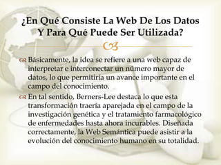 ¿En Qué Consiste La Web De Los Datos
   Y Para Qué Puede Ser Utilizada?
                         
 Básicamente, la idea se refiere a una web capaz de
  interpretar e interconectar un número mayor de
  datos, lo que permitiría un avance importante en el
  campo del conocimiento.
 En tal sentido, Berners-Lee destaca lo que esta
  transformación traería aparejada en el campo de la
  investigación genética y el tratamiento farmacológico
  de enfermedades hasta ahora incurables. Diseñada
  correctamente, la Web Semántica puede asistir a la
  evolución del conocimiento humano en su totalidad.
 