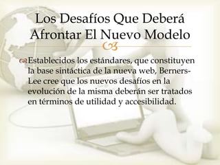Los Desafíos Que Deberá
  Afrontar El Nuevo Modelo
                     
Establecidos los estándares, que constituyen
 la base sintáctica de la nueva web, Berners-
 Lee cree que los nuevos desafíos en la
 evolución de la misma deberán ser tratados
 en términos de utilidad y accesibilidad.
 