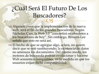 ¿Cuál Será El Futuro De Los
         Buscadores?
                         
 Algunos creen que la implementación de la nueva
  web, será el fin de los grandes buscadores. Según
  Nicholas Carr, la Web 3.0 “convertirá en obsoletos a
  los buscadores de hoy”. Sin embargo, Berners-Lee
  señala que esto no será así.
 El hecho de que se agregue algo, aclara, no quiere
  decir que se esté sustituyendo; la existencia de datos
  no amenaza los documentos. Del mismo modo, los
  motores de búsqueda podrán evolucionar y hacerse
  Web semántico compatibles, en la medida en que los
  usuarios exijan dicha compatibilidad.
 