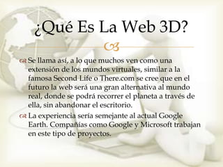 ¿Qué Es La Web 3D?
            
 Se llama así, a lo que muchos ven como una
  extensión de los mundos virtuales, similar a la
  famosa Second Life o There.com se cree que en el
  futuro la web será una gran alternativa al mundo
  real, donde se podrá recorrer el planeta a través de
  ella, sin abandonar el escritorio.
 La experiencia sería semejante al actual Google
  Earth. Compañías como Google y Microsoft trabajan
  en este tipo de proyectos.
 