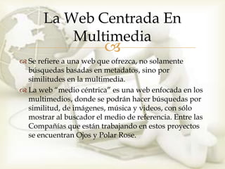 La Web Centrada En
           Multimedia
                         
 Se refiere a una web que ofrezca, no solamente
  búsquedas basadas en metadatos, sino por
  similitudes en la multimedia.
 La web “medio céntrica” es una web enfocada en los
  multimedios, donde se podrán hacer búsquedas por
  similitud, de imágenes, música y videos, con sólo
  mostrar al buscador el medio de referencia. Entre las
  Compañías que están trabajando en estos proyectos
  se encuentran Ojos y Polar Rose.
 