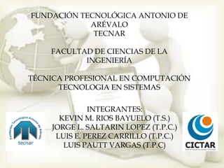 FUNDACIÓN TECNOLÓGICA ANTONIO DE
            ARÉVALO
             TECNAR

    FACULTAD DE CIENCIAS DE LA
           INGENIERÍA

TÉCNICA PROFESIONAL EN COMPUTACIÓN
      TECNOLOGIA EN SISTEMAS

              INTEGRANTES:
      KEVIN M. RIOS BAYUELO (T.S.)
    JORGE L. SALTARIN LOPEZ (T.P.C.)
     LUIS E. PEREZ CARRILLO (T.P.C.)
       LUIS PAUTT VARGAS (T.P.C)
 
