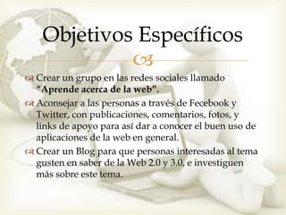 Objetivos Específicos
             
 Crear un grupo en las redes sociales llamado
  “Aprende acerca de la web”.
 Aconsejar a las personas a través de Fecebook y
  Twitter, con publicaciones, comentarios, fotos, y
  links de apoyo para así dar a conocer el buen uso de
  aplicaciones de la web en general.
 Crear un Blog para que personas interesadas al tema
  gusten en saber de la Web 2.0 y 3.0, e investiguen
  más sobre este tema.
 