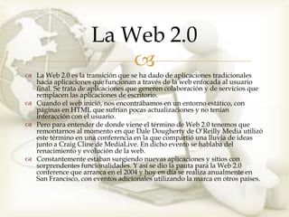 La Web 2.0
                         
 La Web 2.0 es la transición que se ha dado de aplicaciones tradicionales
  hacia aplicaciones que funcionan a través de la web enfocada al usuario
  final. Se trata de aplicaciones que generen colaboración y de servicios que
  remplacen las aplicaciones de escritorio.
 Cuando el web inició, nos encontrábamos en un entorno estático, con
  páginas en HTML que sufrían pocas actualizaciones y no tenían
  interacción con el usuario.
 Pero para entender de donde viene el término de Web 2.0 tenemos que
  remontarnos al momento en que Dale Dougherty de O’Reilly Media utilizó
  este término en una conferencia en la que compartió una lluvia de ideas
  junto a Craig Cline de MediaLive. En dicho evento se hablaba del
  renacimiento y evolución de la web.
 Constantemente estaban surgiendo nuevas aplicaciones y sitios con
  sorprendentes funcionalidades. Y así se dio la pauta para la Web 2.0
  conference que arranca en el 2004 y hoy en día se realiza anualmente en
  San Francisco, con eventos adicionales utilizando la marca en otros países.
 