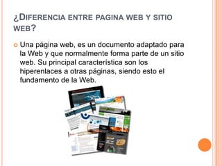 ¿DIFERENCIA ENTRE PAGINA WEB Y SITIO
WEB?

   Una página web, es un documento adaptado para
    la Web y que normalmente forma parte de un sitio
    web. Su principal característica son los
    hiperenlaces a otras páginas, siendo esto el
    fundamento de la Web.
 