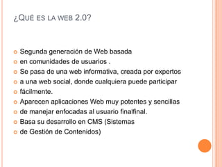 ¿QUÉ ES LA WEB 2.0?


   Segunda generación de Web basada
   en comunidades de usuarios .
   Se pasa de una web informativa, creada por expertos
   a una web social, donde cualquiera puede participar
   fácilmente.
   Aparecen aplicaciones Web muy potentes y sencillas
   de manejar enfocadas al usuario finalfinal.
   Basa su desarrollo en CMS (Sistemas
   de Gestión de Contenidos)
 