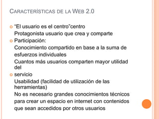 CARACTERÍSTICAS DE LA WEB 2.0

 “El usuario es el centro”centro
  Protagonista usuario que crea y comparte
 Participación:
  Conocimiento compartido en base a la suma de
  esfuerzos individuales
  Cuantos más usuarios comparten mayor utilidad
  del
 servicio
  Usabilidad (facilidad de utilización de las
  herramientas)
  No es necesario grandes conocimientos técnicos
  para crear un espacio en internet con contenidos
  que sean accedidos por otros usuarios
 