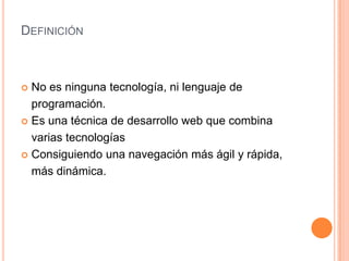 DEFINICIÓN



 No es ninguna tecnología, ni lenguaje de
  programación.
 Es una técnica de desarrollo web que combina

  varias tecnologías
 Consiguiendo una navegación más ágil y rápida,

  más dinámica.
 