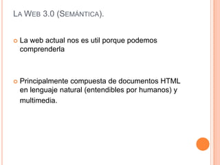 LA WEB 3.0 (SEMÁNTICA).


   La web actual nos es util porque podemos
    comprenderla



   Principalmente compuesta de documentos HTML
    en lenguaje natural (entendibles por humanos) y
    multimedia.
 