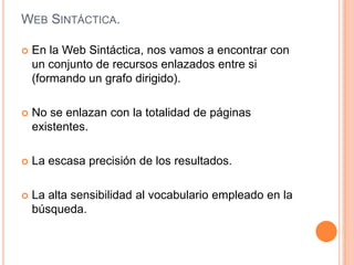 WEB SINTÁCTICA.

   En la Web Sintáctica, nos vamos a encontrar con
    un conjunto de recursos enlazados entre si
    (formando un grafo dirigido).

   No se enlazan con la totalidad de páginas
    existentes.

   La escasa precisión de los resultados.

   La alta sensibilidad al vocabulario empleado en la
    búsqueda.
 
