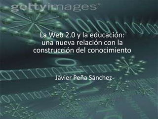 La Web 2.0 y la educación: una nueva relación con la construcción del conocimiento Javier Peña Sánchez 