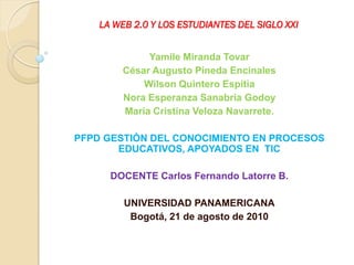 LA WEB 2.0 Y LOS ESTUDIANTES DEL SIGLO XXI


             Yamile Miranda Tovar
        César Augusto Pineda Encinales
            Wilson Quintero Espitia
        Nora Esperanza Sanabria Godoy
        María Cristina Veloza Navarrete.

PFPD GESTIÓN DEL CONOCIMIENTO EN PROCESOS
       EDUCATIVOS, APOYADOS EN TIC

      DOCENTE Carlos Fernando Latorre B.

         UNIVERSIDAD PANAMERICANA
          Bogotá, 21 de agosto de 2010
 