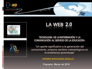 La  web 2.0 tecnología   DE  LA INFORMACIÓN   Y  LA COMUNICACIÓN  al  servicio  de  la  educación. “Un aporte significativo a la generación del conocimiento, propone cambios metodológicos en la enseñanza aprendizaje”                HERMES MOSQUERA ANGULO   Popayán, Marzo de 2010 