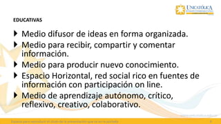 EDUCATIVAS

  Medio difusor de ideas en forma organizada.
  Medio para recibir, compartir y comentar
   información.
  Medio para producir nuevo conocimiento.
  Espacio Horizontal, red social rico en fuentes de
   información con participación on line.
  Medio de aprendizaje autónomo, crítico,
   reflexivo, creativo, colaborativo.
Espacio para reproducir el título de la presentación que va en la portada   4
 