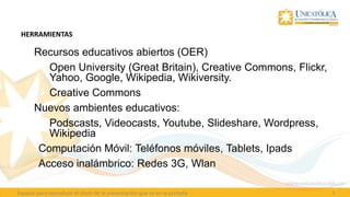 HERRAMIENTAS

  Recursos educativos abiertos (OER)
     Open University (Great Britain), Creative Commons, Flickr,
      Yahoo, Google, Wikipedia, Wikiversity.
     Creative Commons
 • Nuevos ambientes educativos:
     Podscasts, Videocasts, Youtube, Slideshare, Wordpress,
      Wikipedia
    Computación Móvil: Teléfonos móviles, Tablets, Ipads
    Acceso inalámbrico: Redes 3G, Wlan

Espacio para reproducir el título de la presentación que va en la portada   5
 