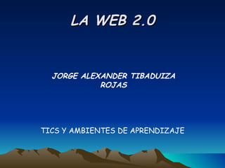 LA WEB 2.0 JORGE ALEXANDER TIBADUIZA ROJAS TICS Y AMBIENTES DE APRENDIZAJE 