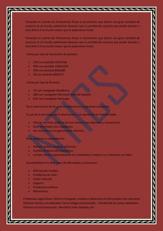 Teniendo en cuenta las limitaciones físicas o económicas que tienen una gran cantidad de
usuarios en el mundo, podríamos observar que la cantidad de usuarios que puede acceder a
esta Web 2.0 es mucho menor que la expectativa inicial.
Teniendo en cuenta las limitaciones físicas o económicas que tienen una gran cantidad de
usuarios en el mundo, podríamos observar que la cantidad de usuarios que puede acceder a
esta Web 2.0 es mucho menor que la expectativa inicial.
Visitas por tipo de Resolución de pantalla :





21% con pantalla 1024x768
46% con pantalla 1400x1050
20% con pantalla 800x600
5% con pantalla 896x672

Visitas por tipo de Browser:




1% con navegador BlackBerry
38% con navegador Microsoft Internet Explorer
61% con navegador Netscape

De la observación de los gráficos obtenemos la siguiente conclusión:
El uso de la tecnología de la información, y en particular en Internet debe:




Ofrecer servicios públicos de una manera mas adecuada y conveniente.
Estar orientada a los ciudadanos.
Ser económica y en general más eficiente.

Para satisfacer la necesidad de:




Reducir costos y mejorar eficiencia.
Facilitar el desarrollo económico.
cumplir con las expectativas de los ciudadanos y mejorar sus relaciones con ellos.

Accesibilidad en la Web Tipos de dificultades y soluciones:







Deficiencias visuales
Problemas de color,
Visión reducida
Ceguera
Problemas auditivos
Movimiento

Problemas cognocitivos: Definir el lenguaje ciudadano Selecciona la información más relevante
Redactar títulos y encabezados Terminología comprensible - Claridad de las zonas clickeables Eliminar el scroll horizontal - Identificar links visitados, etc

 