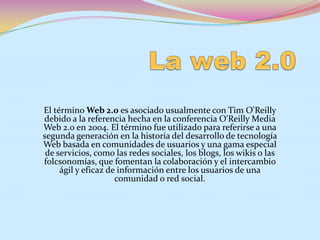 La web 2.0 El término Web 2.0 es asociado usualmente con Tim O&apos;Reilly debido a la referencia hecha en la conferencia O&apos;Reilly Media Web 2.0 en 2004. El término fue utilizado para referirse a una segunda generación en la historia del desarrollo de tecnología Web basada en comunidades de usuarios y una gama especial de servicios, como las redes sociales, los blogs, los wikiso las folcsonomías, que fomentan la colaboración y el intercambio ágil y eficaz de información entre los usuarios de una comunidad o red social.  