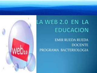 LA WEB 2.0  EN  LA   EDUCACION  EMIR RUEDA RUEDA DOCENTE  PROGRAMA  BACTERIOLOGIA  